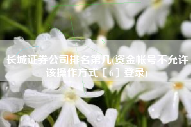 长城证券公司排名第几(资金帐号不允许该操作方式〔6〕登录)