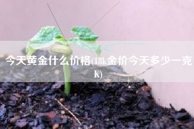 今天黄金什么价格(18k金价今天多少一克K)