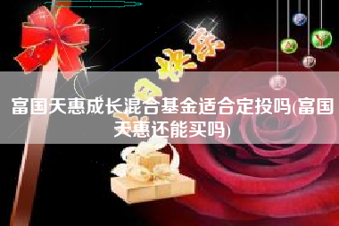 富国天惠成长混合基金适合定投吗(富国天惠还能买吗)