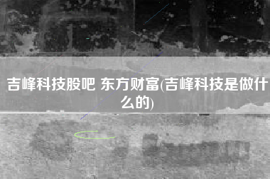 吉峰科技股吧 东方财富(吉峰科技是做什么的)