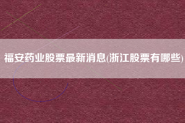 福安药业股票最新消息(浙江股票有哪些)