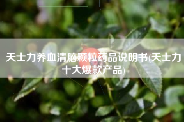 天士力养血清脑颗粒药品说明书(天士力十大爆款产品)