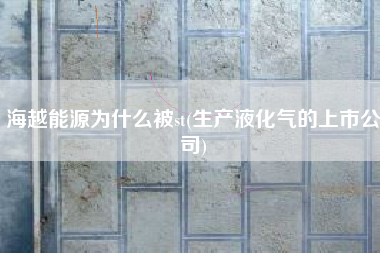 海越能源为什么被st(生产液化气的上市公司)