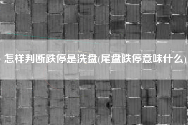 怎样判断跌停是洗盘(尾盘跌停意味什么)