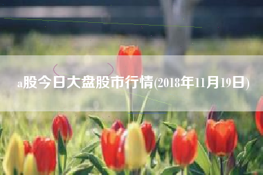 详细阅读:a股今日大盘股市行情(2018年11月19日) a股今日大盘股市行情(2018年11月19日)