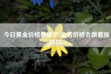 今日黄金价格最新价(金店价格会跟着涨跌吗)