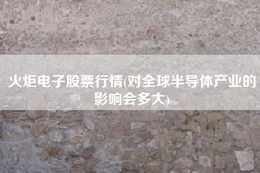 详细阅读:火炬电子股票行情(对全球半导体产业的影响会多大) 火炬电子股票行情(对全球半导体产业的影响会多大)