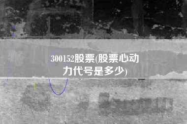 300152股票(股票心动
力代号是多少) 300152股票(股票心动
力代号是多少)