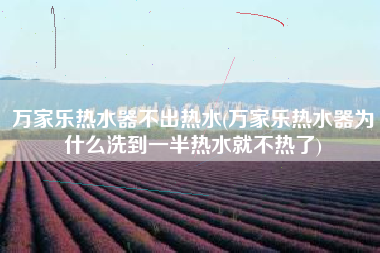万家乐热水器不出热水(万家乐热水器为什么洗到一半热水就不热了)