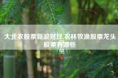 详细阅读:大北农股票新浪财经,农林牧渔股票龙头股票有哪些 大北农股票新浪财经,农林牧渔股票龙头股票有哪些