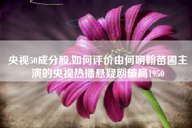 详细阅读:央视50成分股,如何评价由何明翰苗圃主演的央视热播悬疑剧破局1950 央视50成分股,如何评价由何明翰苗圃主演的央视热播悬疑剧破局1950