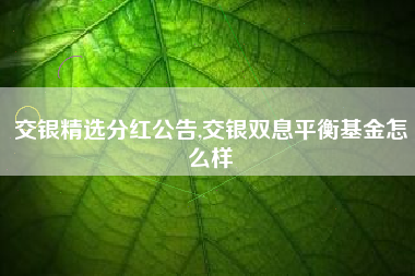 详细阅读:交银精选分红公告,交银双息平衡基金怎么样 交银精选分红公告,交银双息平衡基金怎么样