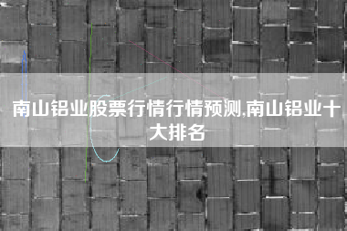 南山铝业股票行情行情预测,南山铝业十大排名