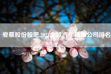 爱慕股份股吧,2021全球汽车销量公司排名