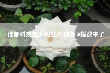佳都科技重大利好,科创板50指数来了