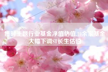 博时主题行业基金净值估值,10余家基金大幅下调ST长生估值