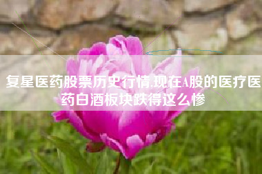 复星医药股票历史行情,现在A股的医疗医药白酒板块跌得这么惨