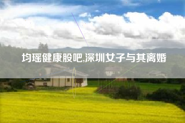 均瑶健康股吧,深圳女子与其离婚