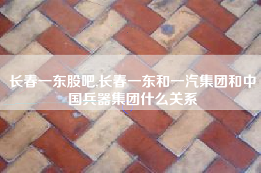 详细阅读:长春一东股吧,长春一东和一汽集团和中国兵器集团什么关系 长春一东股吧,长春一东和一汽集团和中国兵器集团什么关系