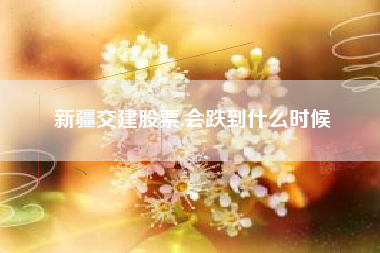 详细阅读:新疆交建股票,会跌到什么时候 新疆交建股票,会跌到什么时候