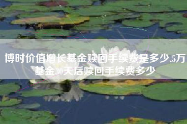 博时价值增长基金赎回手续费是多少,5万基金30天后赎回手续费多少