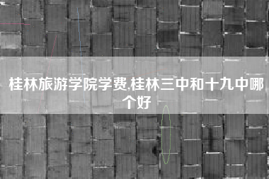 桂林旅游学院学费,桂林三中和十九中哪个好