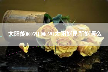 太阳能000591,000591太阳能是新能源么