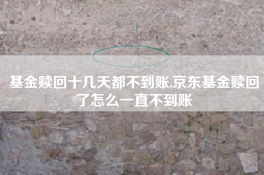 基金赎回十几天都不到账,京东基金赎回了怎么一直不到账