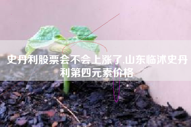 史丹利股票会不会上涨了,山东临沭史丹利第四元素价格