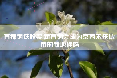首都钢铁股票,新首钢会成为京西未来城市的新地标吗