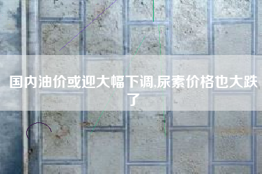 国内油价或迎大幅下调,尿素价格也大跌了