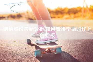 诺德股份最新分析,如何看待宁德时代上创业板