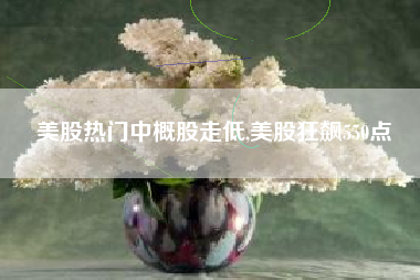 详细阅读:美股热门中概股走低,美股狂飙550点 美股热门中概股走低,美股狂飙550点