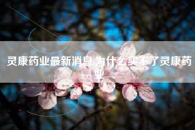 详细阅读:灵康药业最新消息,为什么买不了灵康药业 灵康药业最新消息,为什么买不了灵康药业