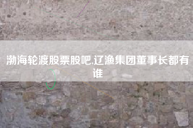 详细阅读:渤海轮渡股票股吧,辽渔集团董事长都有谁 渤海轮渡股票股吧,辽渔集团董事长都有谁