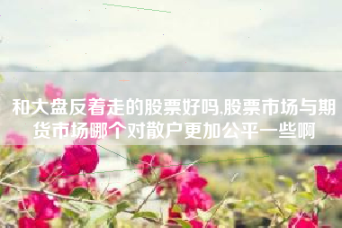 和大盘反着走的股票好吗,股票市场与期货市场哪个对散户更加公平一些啊