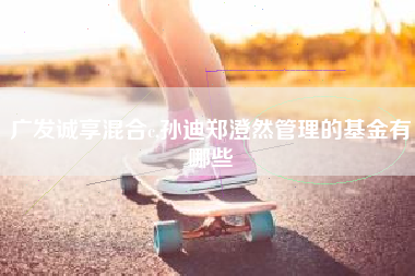 详细阅读:广发诚享混合c,孙迪郑澄然管理的基金有哪些 广发诚享混合c,孙迪郑澄然管理的基金有哪些