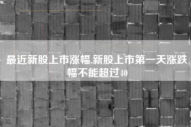 最近新股上市涨幅,新股上市第一天涨跌幅不能超过40