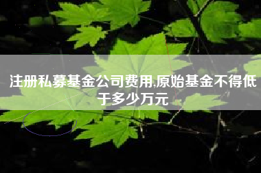 注册私募基金公司费用,原始基金不得低于多少万元