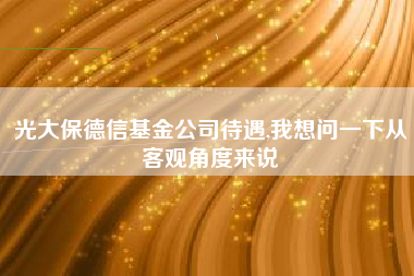 光大保德信基金公司待遇,我想问一下从客观角度来说