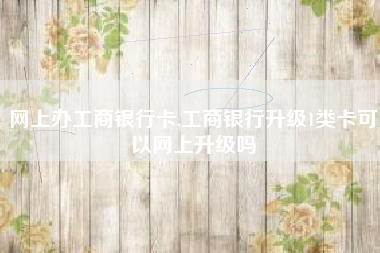 网上办工商银行卡,工商银行升级1类卡可以网上升级吗