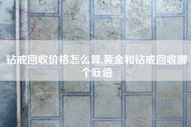 钻戒回收价格怎么算,黄金和钻戒回收哪个贬值