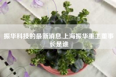 振华科技的最新消息,上海振华重工董事长是谁