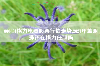 000651格力电器股票行情走势,2021年董明珠还在格力任职吗