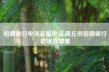招商银行电话客服电话,商丘市招商银行地址在哪里