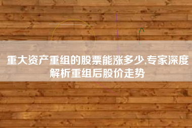 重大资产重组的股票能涨多少,专家深度解析重组后股价走势