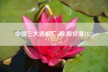中国三大造船厂a股,股价涨112%