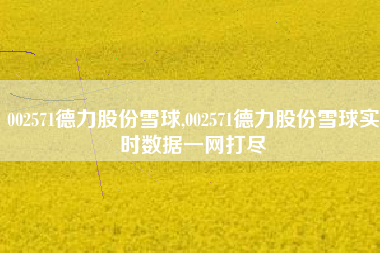 002571德力股份雪球,002571德力股份雪球实时数据一网打尽