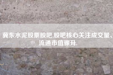 冀东水泥股票股吧,股吧核心关注成交量、流通市值骤升