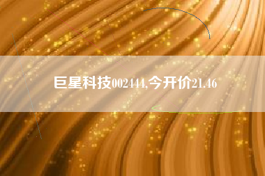 巨星科技002444,今开价21.46